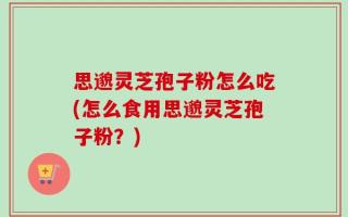 思邈灵芝孢子粉怎么吃(怎么食用思邈灵芝孢子粉？)