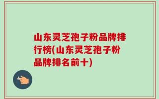 山东灵芝孢子粉品牌排行榜(山东灵芝孢子粉品牌排名前十)