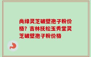 尚绿灵芝破壁孢子粉价格？吉林抚松玉秀堂灵芝破壁孢子粉价格