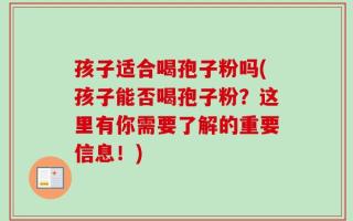 孩子适合喝孢子粉吗(孩子能否喝孢子粉？这里有你需要了解的重要信息！)