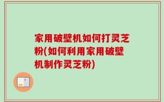 家用破壁机如何打灵芝粉(如何利用家用破壁机制作灵芝粉)