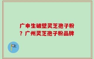 广申生破壁灵芝孢子粉？广州灵芝孢子粉品牌