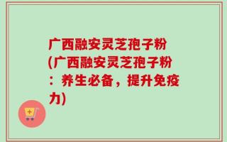 广西融安灵芝孢子粉 (广西融安灵芝孢子粉：养生必备，提升免疫力)