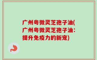 广州粤微灵芝孢子油(广州粤微灵芝孢子油：提升免疫力的新宠)