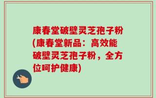 康春堂破壁灵芝孢子粉(康春堂新品：高效能破壁灵芝孢子粉，全方位呵护健康)