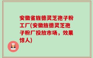 安徽省旌德灵芝孢子粉工厂(安徽旌德灵芝孢子粉厂投放市场，效果惊人)