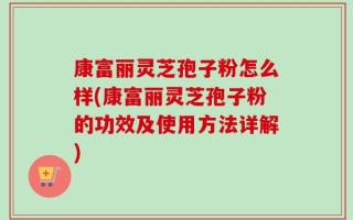 康富丽灵芝孢子粉怎么样(康富丽灵芝孢子粉的功效及使用方法详解)