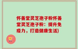 怀善堂灵芝孢子粉怀善堂灵芝孢子粉：提升免疫力，打造健康生活)