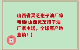 山西省灵芝孢子油厂家电话(山西灵芝孢子油厂家电话，全球原产地直销！)