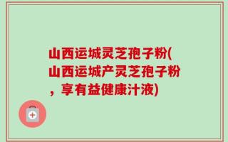 山西运城灵芝孢子粉(山西运城产灵芝孢子粉，享有益健康汁液)