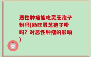 恶性肿瘤能吃灵芝孢子粉吗(能吃灵芝孢子粉吗？对恶性肿瘤的影响)
