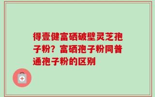 得壹健富硒破壁灵芝孢子粉？富硒孢子粉同普通孢子粉的区别