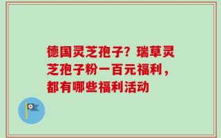 德国灵芝孢子？瑞草灵芝孢子粉一百元福利，都有哪些福利活动