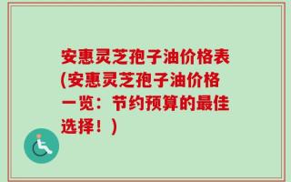 安惠灵芝孢子油价格表(安惠灵芝孢子油价格一览：节约预算的最佳选择！)