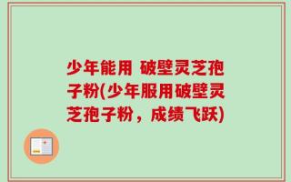 少年能用 破壁灵芝孢子粉(少年服用破壁灵芝孢子粉，成绩飞跃)