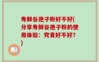 寿鲜谷孢子粉好不好(分享寿鲜谷孢子粉的使用体验：究竟好不好？)
