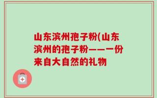 山东滨州孢子粉(山东滨州的孢子粉——一份来自大自然的礼物