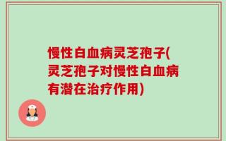 慢性白血病灵芝孢子(灵芝孢子对慢性白血病有潜在治疗作用)
