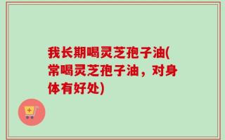 我长期喝灵芝孢子油(常喝灵芝孢子油，对身体有好处)