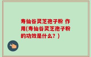 寿仙谷灵芝孢子粉 作用(寿仙谷灵芝孢子粉的功效是什么？)