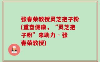 张春荣教授灵芝孢子粉(重塑健康，“灵芝孢子粉”来助力 - 张春荣教授)