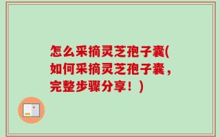 怎么采摘灵芝孢子囊(如何采摘灵芝孢子囊，完整步骤分享！)