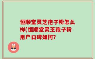 恒顺堂灵芝孢子粉怎么样(恒顺堂灵芝孢子粉用户口碑如何？