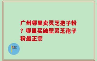 广州哪里卖灵芝孢子粉？哪里买破壁灵芝孢子粉最正宗