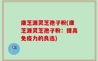 康芝源灵芝孢子粉(康芝源灵芝孢子粉：提高免疫力的良选)