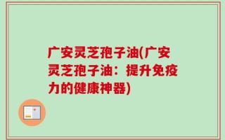 广安灵芝孢子油(广安灵芝孢子油：提升免疫力的健康神器)