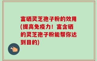 富硒灵芝孢子粉的效用(提高免疫力！富含硒的灵芝孢子粉能帮你达到目的)