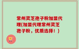 常州灵芝孢子粉加盟代理(加盟代理常州灵芝孢子粉，优质选择！)