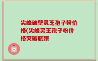 尖峰破壁灵芝孢子粉价格(尖峰灵芝孢子粉价格突破瓶颈