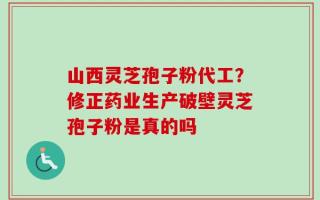 山西灵芝孢子粉代工？修正药业生产破壁灵芝孢子粉是真的吗