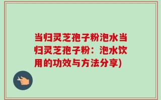 当归灵芝孢子粉泡水当归灵芝孢子粉：泡水饮用的功效与方法分享)