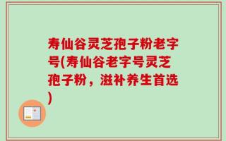 寿仙谷灵芝孢子粉老字号(寿仙谷老字号灵芝孢子粉，滋补养生首选)