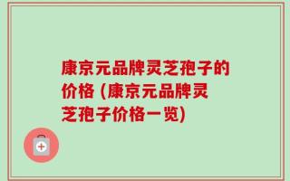 康京元品牌灵芝孢子的价格 (康京元品牌灵芝孢子价格一览)