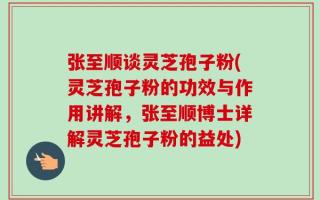 张至顺谈灵芝孢子粉(灵芝孢子粉的功效与作用讲解，张至顺博士详解灵芝孢子粉的益处)