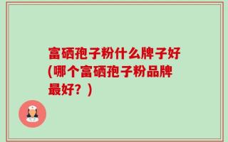 富硒孢子粉什么牌子好(哪个富硒孢子粉品牌最好？)
