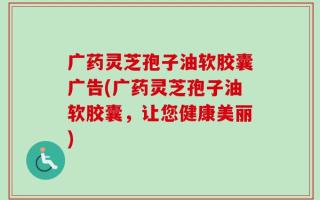 广药灵芝孢子油软胶囊广告(广药灵芝孢子油软胶囊，让您健康美丽)