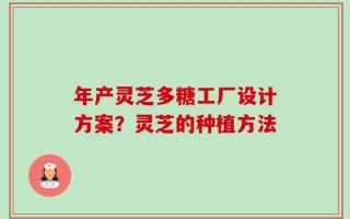年产灵芝多糖工厂设计方案？灵芝的种植方法