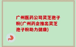 广州医药公司灵芝孢子粉(广州药企推出灵芝孢子粉助力健康)