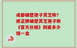 成都破壁孢子灵芝粉？修正牌破壁灵芝孢子粉《官方价格》到底多少钱一盒