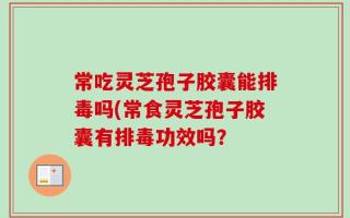 常吃灵芝孢子胶囊能排毒吗(常食灵芝孢子胶囊有排毒功效吗？