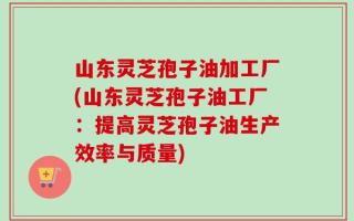 山东灵芝孢子油加工厂(山东灵芝孢子油工厂：提高灵芝孢子油生产效率与质量)