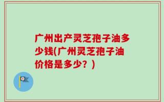 广州出产灵芝孢子油多少钱(广州灵芝孢子油价格是多少？)