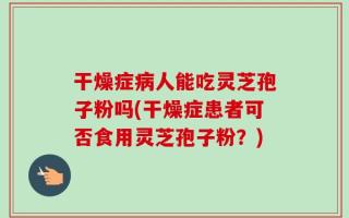 干燥症病人能吃灵芝孢子粉吗(干燥症患者可否食用灵芝孢子粉？)