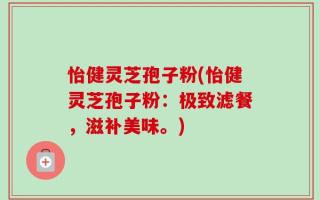怡健灵芝孢子粉(怡健灵芝孢子粉：极致滤餐，滋补美味。)