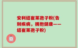 安利纽崔莱孢子粉(告别疾病，拥抱健康——纽崔莱孢子粉)