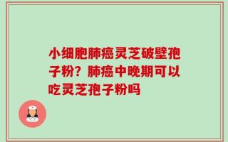 小细胞肺癌灵芝破壁孢子粉？肺癌中晚期可以吃灵芝孢子粉吗